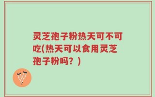 灵芝孢子粉热天可不可吃(热天可以食用灵芝孢子粉吗？)
