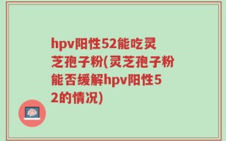 hpv阳性52能吃灵芝孢子粉(灵芝孢子粉能否缓解hpv阳性52的情况)