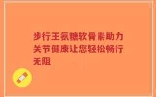 步行王氨糖软骨素助力关节健康让您轻松畅行无阻