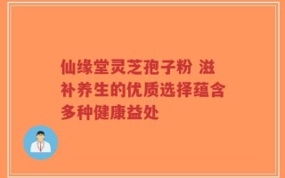 仙缘堂灵芝孢子粉 滋补养生的优质选择蕴含多种健康益处