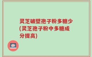 灵芝破壁孢子粉多糖少(灵芝孢子粉中多糖成分提高)