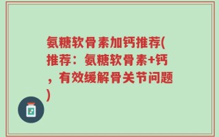 氨糖软骨素加钙推荐(推荐：氨糖软骨素+钙，有效缓解骨关节问题)