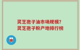 灵芝孢子油市场规模？灵芝孢子粉产地排行榜