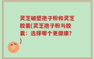 灵芝破壁孢子粉和灵芝胶囊(灵芝孢子粉与胶囊：选择哪个更健康？)