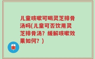 儿童咳嗽可喝灵芝排骨汤吗(儿童可否饮用灵芝排骨汤？缓解咳嗽效果如何？)