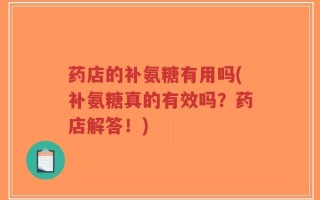 药店的补氨糖有用吗(补氨糖真的有效吗？药店解答！)