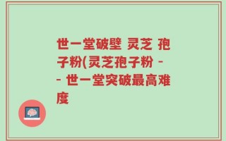世一堂破壁 灵芝 孢子粉(灵芝孢子粉 -- 世一堂突破最高难度