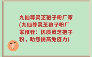 九仙尊灵芝孢子粉厂家(九仙尊灵芝孢子粉厂家推荐：优质灵芝孢子粉，助您提高免疫力)