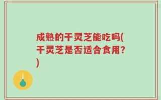 成熟的干灵芝能吃吗(干灵芝是否适合食用？)