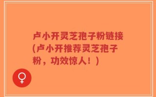 卢小开灵芝孢子粉链接(卢小开推荐灵芝孢子粉，功效惊人！)