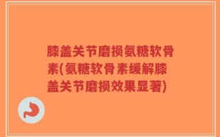膝盖关节磨损氨糖软骨素(氨糖软骨素缓解膝盖关节磨损效果显著)