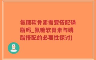 氨糖软骨素需要搭配磷脂吗_氨糖软骨素与磷脂搭配的必要性探讨)