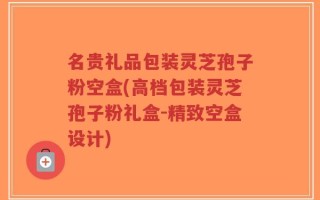 名贵礼品包装灵芝孢子粉空盒(高档包装灵芝孢子粉礼盒-精致空盒设计)