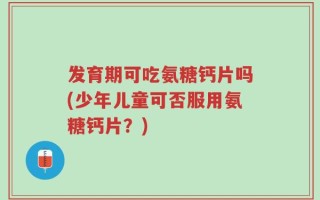 发育期可吃氨糖钙片吗(少年儿童可否服用氨糖钙片？)