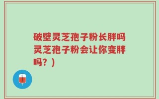破壁灵芝孢子粉长胖吗灵芝孢子粉会让你变胖吗？)