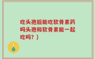 吃头孢后能吃软骨素药吗头孢和软骨素能一起吃吗？)