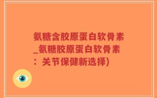 氨糖含胶原蛋白软骨素_氨糖胶原蛋白软骨素：关节保健新选择)