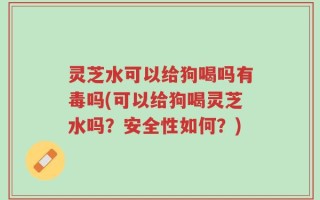 灵芝水可以给狗喝吗有毒吗(可以给狗喝灵芝水吗？安全性如何？)