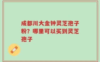 成都川大金钟灵芝孢子粉？哪里可以买到灵芝孢子
