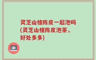 灵芝山楂陈皮一起泡吗(灵芝山楂陈皮泡茶，好处多多)