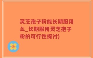 灵芝孢子粉能长期服用么_长期服用灵芝孢子粉的可行性探讨)