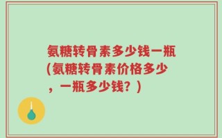 氨糖转骨素多少钱一瓶(氨糖转骨素价格多少，一瓶多少钱？)