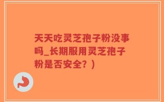 天天吃灵芝孢子粉没事吗_长期服用灵芝孢子粉是否安全？)