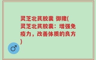 灵芝北芪胶囊 御隆(灵芝北芪胶囊：增强免疫力，改善体质的良方)