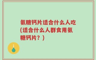 氨糖钙片适合什么人吃(适合什么人群食用氨糖钙片？)