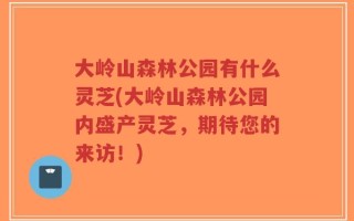 大岭山森林公园有什么灵芝(大岭山森林公园内盛产灵芝，期待您的来访！)