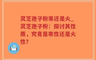 灵芝孢子粉寒还是火_灵芝孢子粉：探讨其性质，究竟是寒性还是火性？