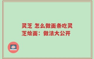 灵芝 怎么做面条吃灵芝烩面：做法大公开