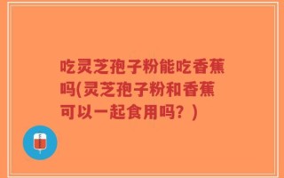 吃灵芝孢子粉能吃香蕉吗(灵芝孢子粉和香蕉可以一起食用吗？)