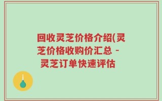 回收灵芝价格介绍(灵芝价格收购价汇总 - 灵芝订单快速评估