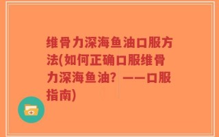 维骨力深海鱼油口服方法(如何正确口服维骨力深海鱼油？——口服指南)