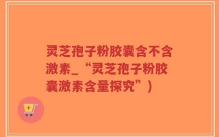 灵芝孢子粉胶囊含不含激素_“灵芝孢子粉胶囊激素含量探究”)