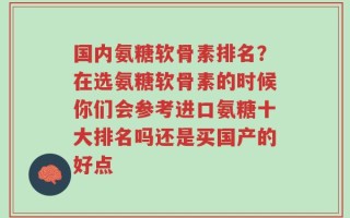 国内氨糖软骨素排名？在选氨糖软骨素的时候你们会参考进口氨糖十大排名吗还是买国产的好点