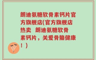 朗迪氨糖软骨素钙片官方旗舰店(官方旗舰店热卖  朗迪氨糖软骨素钙片，关爱骨骼健康！)