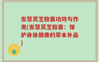 安慧灵芝胶囊功效与作用(安慧灵芝胶囊：保护身体健康的草本补品)