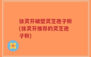 徐灵芬破壁灵芝孢子粉(徐灵芬推荐的灵芝孢子粉)