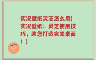 实况壁纸灵芝怎么用(实况壁纸：灵芝使用技巧，助您打造完美桌面！)