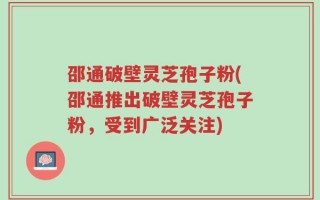 邵通破壁灵芝孢子粉(邵通推出破壁灵芝孢子粉，受到广泛关注)