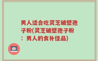 男人适合吃灵芝破壁孢子粉(灵芝破壁孢子粉：男人的食补佳品)