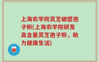 上海农学院灵芝破壁孢子粉(上海农学院研发高含量灵芝孢子粉，助力健康生活)