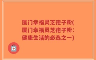 厦门幸福灵芝孢子粉(厦门幸福灵芝孢子粉：健康生活的必选之一)
