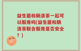 益生菌和肠清茶一起可以服用吗(益生菌和肠清茶联合服用是否安全？)