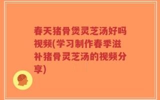 春天猪骨煲灵芝汤好吗视频(学习制作春季滋补猪骨灵芝汤的视频分享)