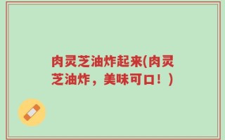 肉灵芝油炸起来(肉灵芝油炸，美味可口！)