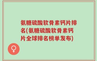 氨糖硫酸软骨素钙片排名(氨糖硫酸软骨素钙片全球排名榜单发布)