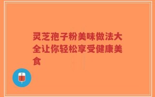 灵芝孢子粉美味做法大全让你轻松享受健康美食